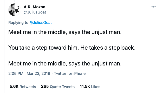 Tweet by A.R. Moxon (@JuliusGoat):

Meet me in the middle, says the unjust man.
You take a step towards him. He takes a step back.
Meet me in the middle, says the unjust man.