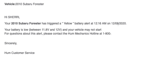 Email text:

Vehicle:2010 Subaru Forester

Hi SHERRI,

Your 2010 Subaru Forester has triggered a “ Yellow ” battery alert at 12:16 AM on 12/08/2020.

Your battery is low (between 11.8V and 12V) and your vehicle may not start

For questions about this alert, please contact the Hum Mechanics Hotline at 1‑800‑ (redacted)

Sincerely,

Hum Customer Service